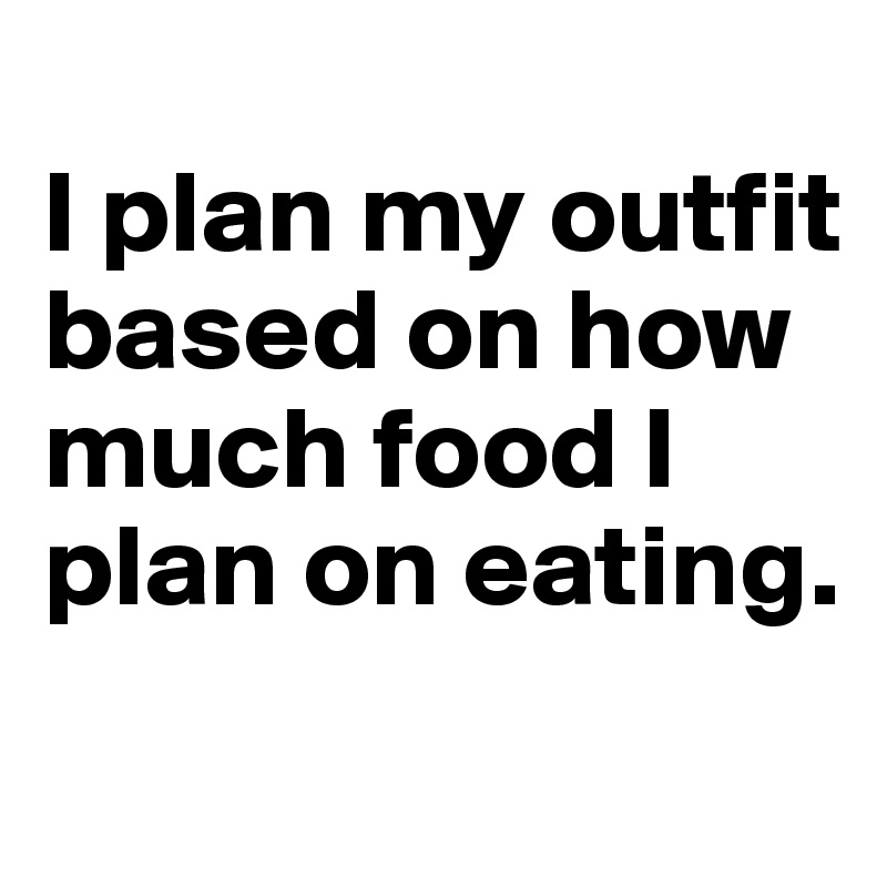 
I plan my outfit based on how much food I plan on eating.
