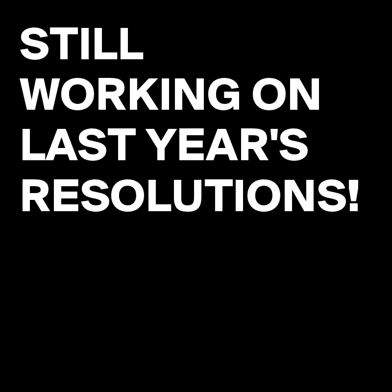 STILL WORKING ON LAST YEAR'S RESOLUTIONS!