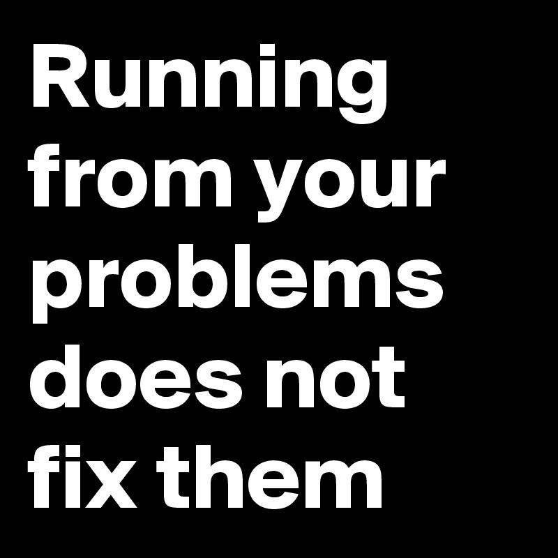 Running from your problems does not fix them