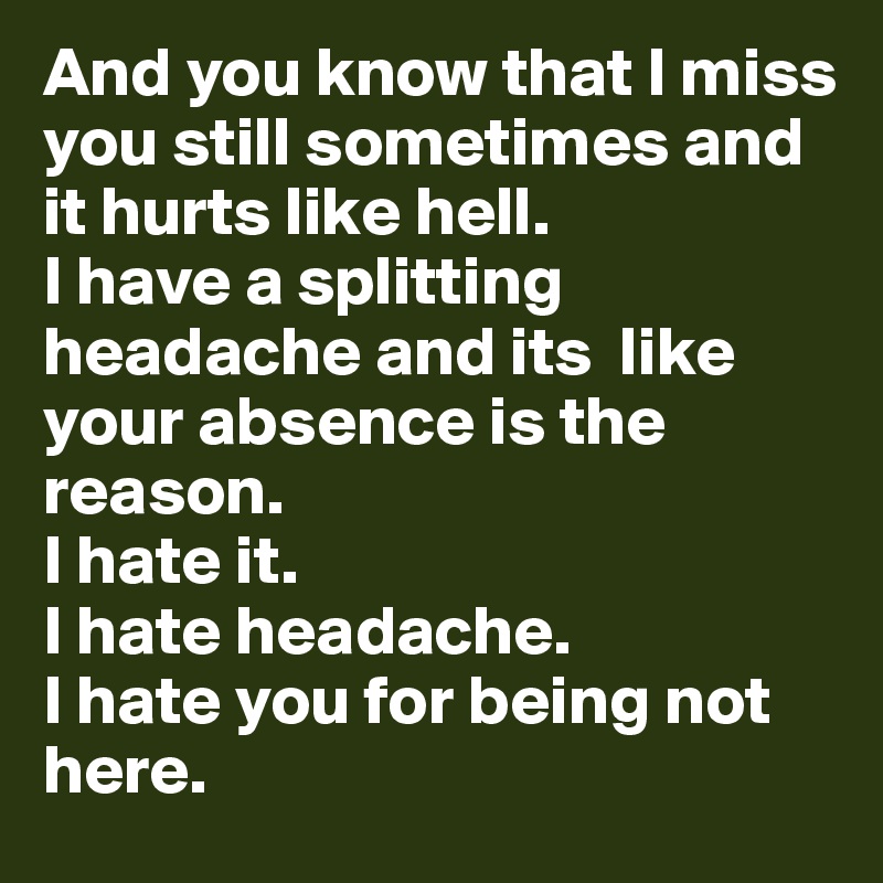 And you know that I miss you still sometimes and it hurts like hell. 
I have a splitting headache and its  like your absence is the reason. 
I hate it. 
I hate headache. 
I hate you for being not here. 