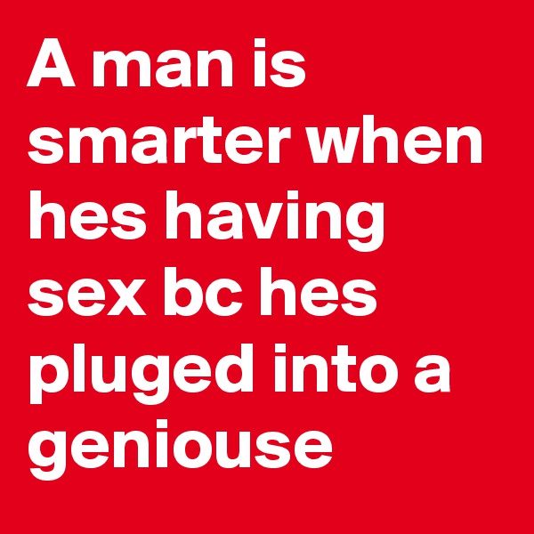 A man is smarter when hes having sex bc hes pluged into a geniouse