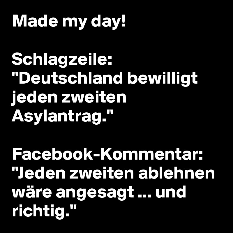 Made my day!

Schlagzeile: "Deutschland bewilligt jeden zweiten Asylantrag."

Facebook-Kommentar: "Jeden zweiten ablehnen wäre angesagt ... und richtig."