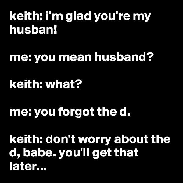 keith: i'm glad you're my husban!

me: you mean husband?

keith: what?

me: you forgot the d.

keith: don't worry about the d, babe. you'll get that later...