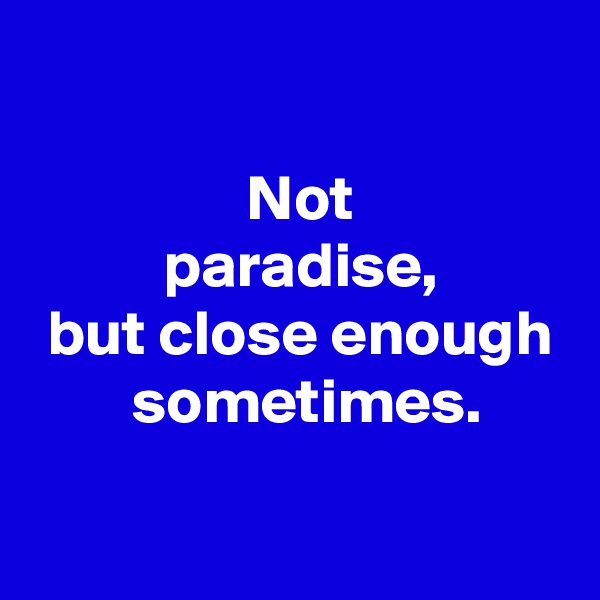 
 
 Not
 paradise,
 but close enough
  sometimes.
