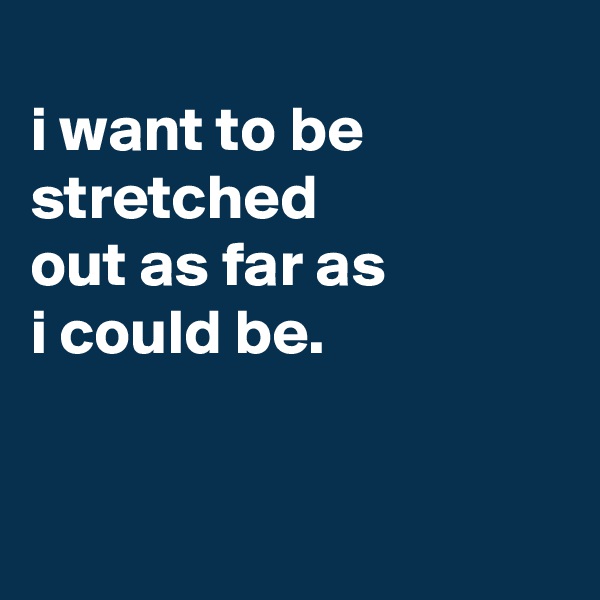 
i want to be stretched
out as far as
i could be.


