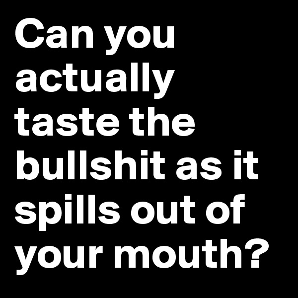 Can you actually taste the bullshit as it spills out of your mouth?