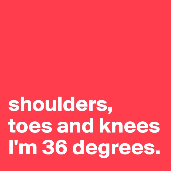 



shoulders, 
toes and knees
I'm 36 degrees.