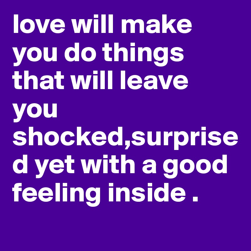 love will make you do things that will leave you shocked,surprised yet with a good feeling inside . 