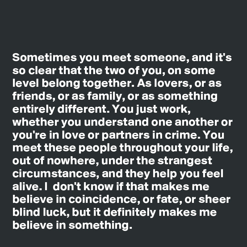 


Sometimes you meet someone, and it's so clear that the two of you, on some level belong together. As lovers, or as friends, or as family, or as something entirely different. You just work, whether you understand one another or you're in love or partners in crime. You meet these people throughout your life, out of nowhere, under the strangest circumstances, and they help you feel alive. I  don't know if that makes me believe in coincidence, or fate, or sheer blind luck, but it definitely makes me believe in something.