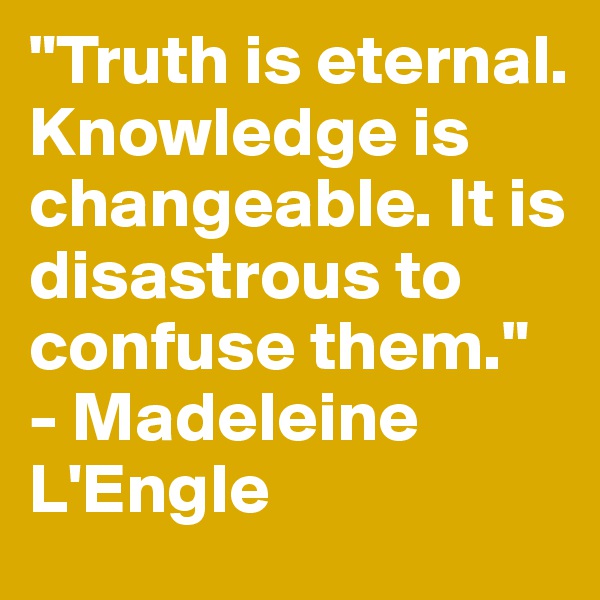 "Truth is eternal. Knowledge is changeable. It is disastrous to confuse them." - Madeleine L'Engle