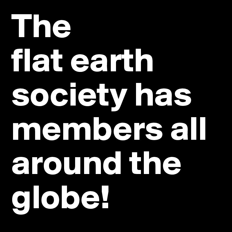 The 
flat earth society has members all around the globe!