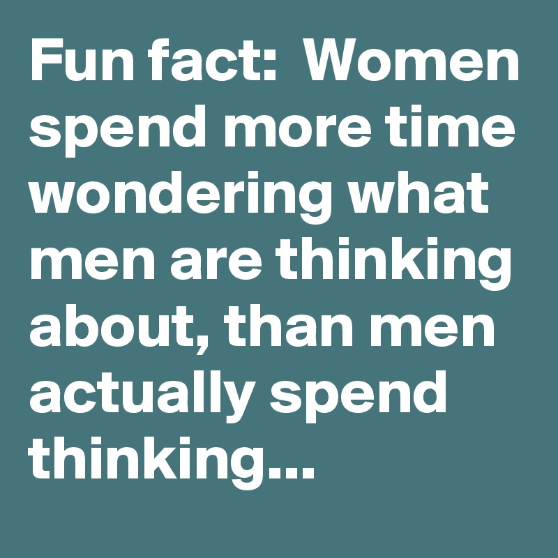 Fun fact:  Women spend more time wondering what men are thinking about, than men actually spend thinking...