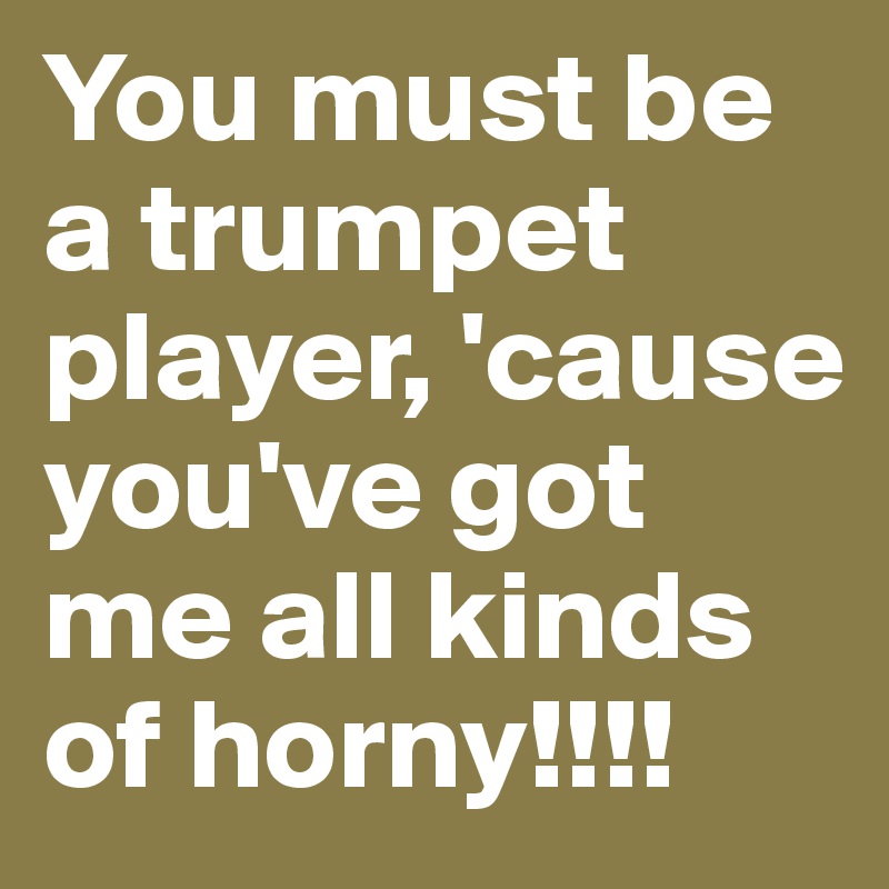 You must be a trumpet player, 'cause you've got me all kinds of horny!!!!