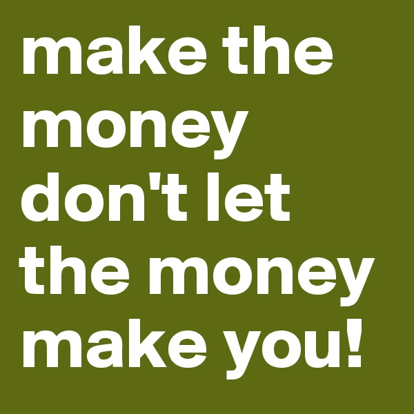 make the money don't let the money make you!