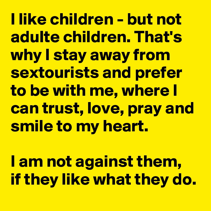 I like children - but not adulte children. That's why I stay away from sextourists and prefer to be with me, where I can trust, love, pray and smile to my heart.

I am not against them, if they like what they do.