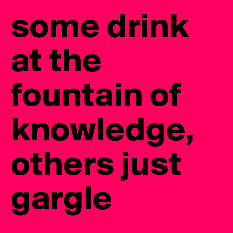 some drink at the fountain of knowledge, others just gargle