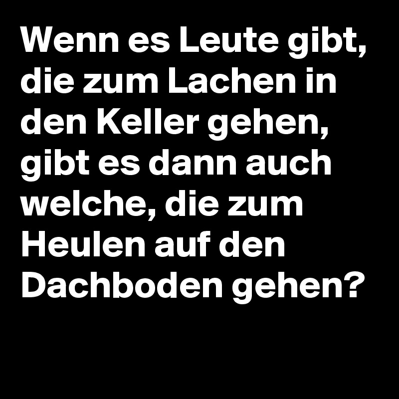 Wenn es Leute gibt, die zum Lachen in den Keller gehen, gibt es dann auch welche, die zum Heulen auf den Dachboden gehen? 