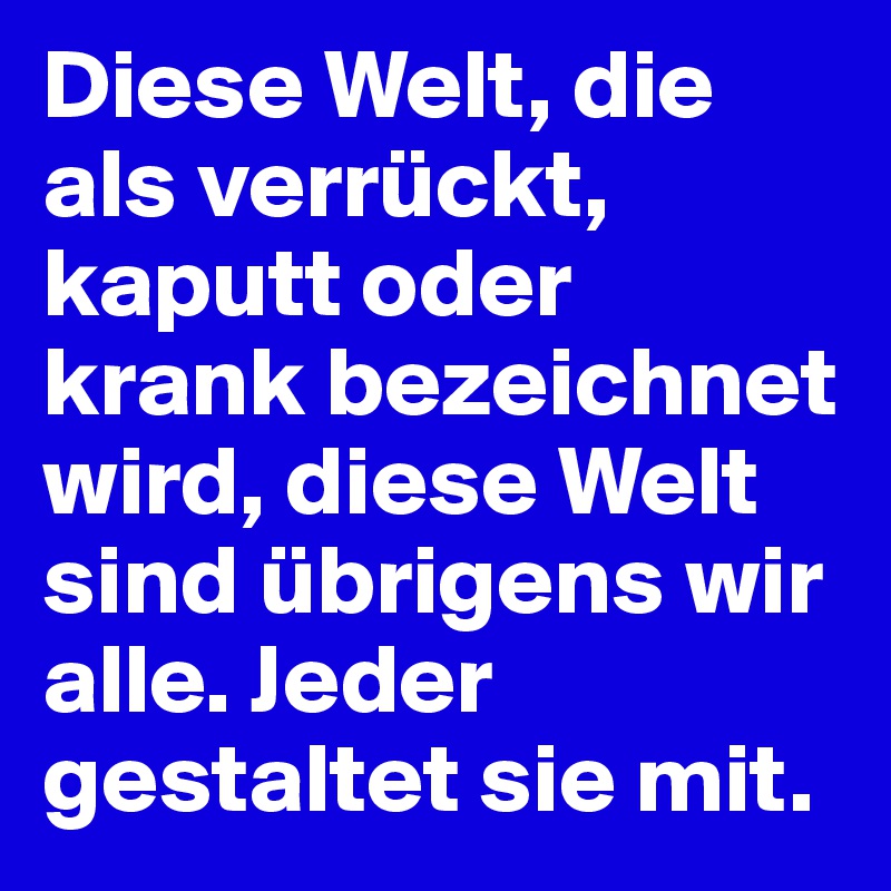 Diese Welt, die als verrückt, kaputt oder krank bezeichnet wird, diese Welt sind übrigens wir alle. Jeder gestaltet sie mit.