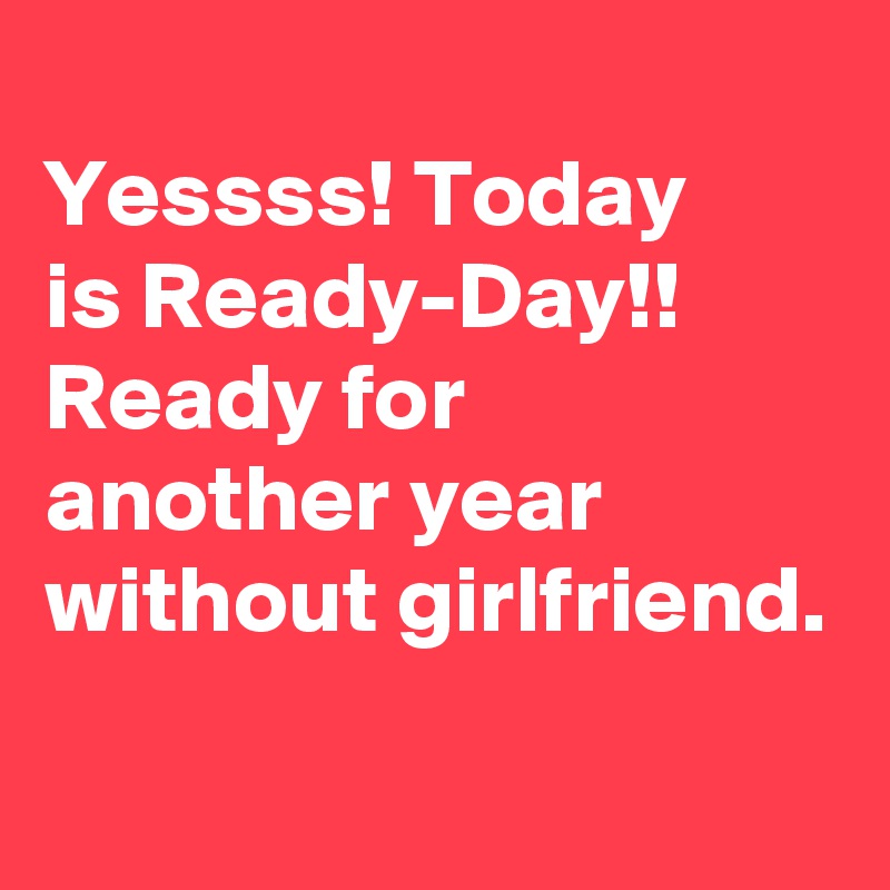 
Yessss! Today 
is Ready-Day!! 
Ready for another year without girlfriend.
