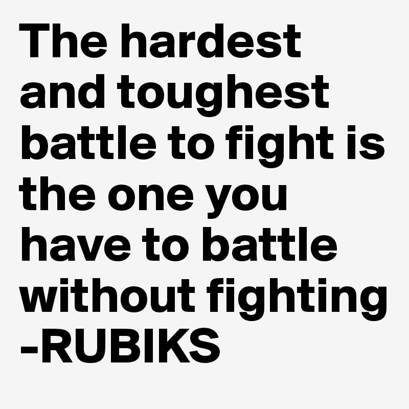 The hardest and toughest battle to fight is the one you have to battle without fighting
-RUBIKS