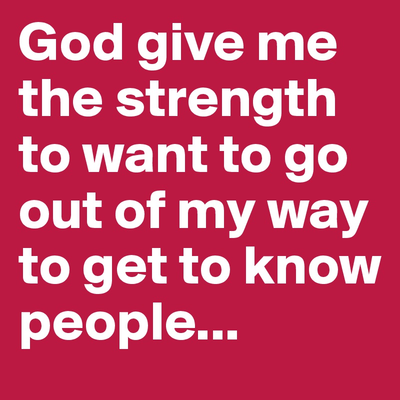 God give me the strength to want to go out of my way to get to know people...