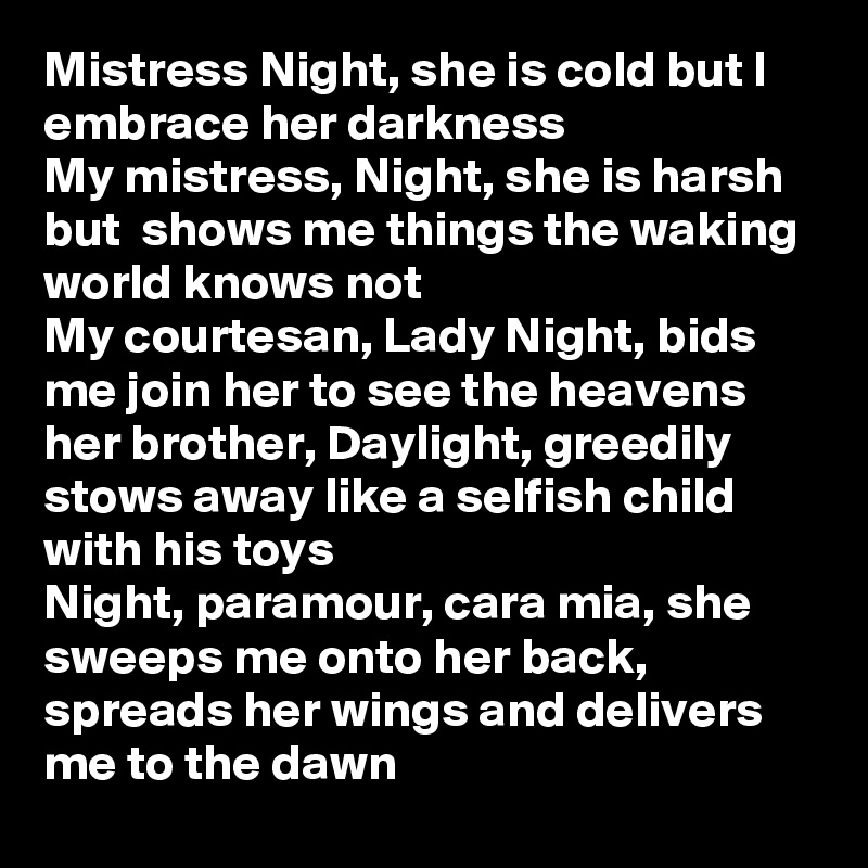 Mistress Night, she is cold but I embrace her darkness
My mistress, Night, she is harsh but  shows me things the waking world knows not
My courtesan, Lady Night, bids me join her to see the heavens her brother, Daylight, greedily stows away like a selfish child with his toys
Night, paramour, cara mia, she sweeps me onto her back, spreads her wings and delivers me to the dawn