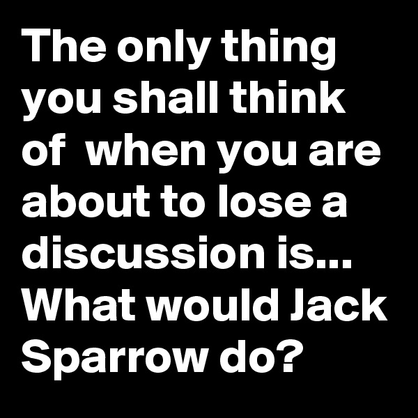 The only thing you shall think of  when you are about to lose a discussion is... 
What would Jack Sparrow do?