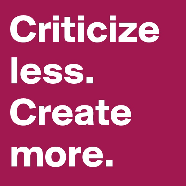 Criticize less.
Create more.