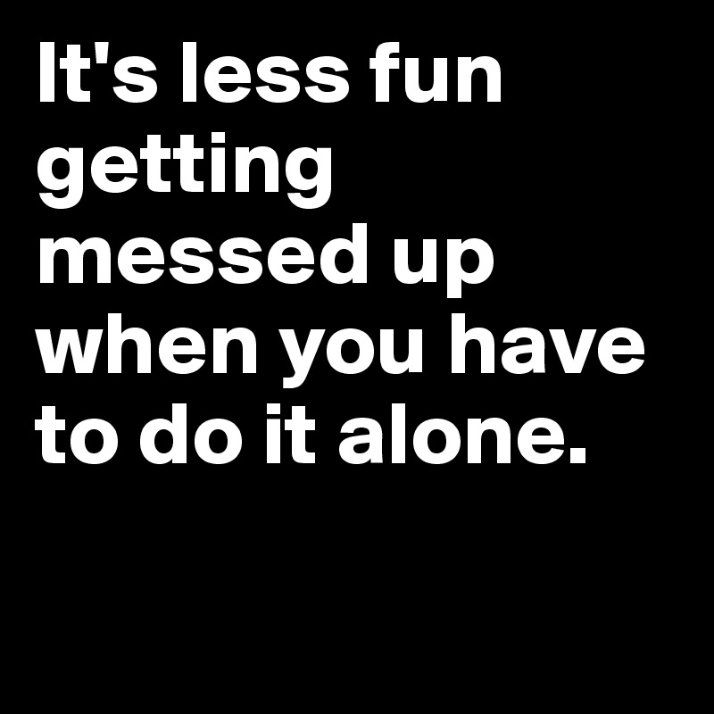 It's less fun getting messed up when you have to do it alone.

