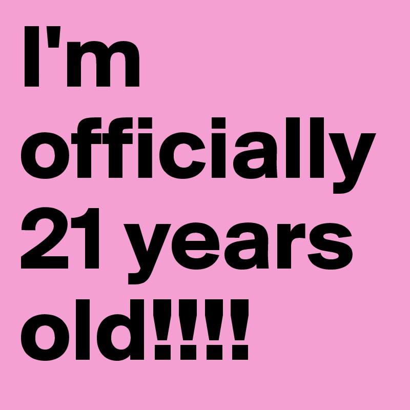 I'm officially 21 years old!!!!