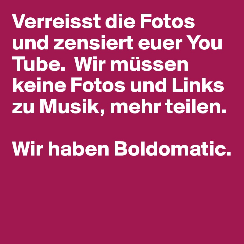 Verreisst die Fotos und zensiert euer You Tube.  Wir müssen keine Fotos und Links zu Musik, mehr teilen.

Wir haben Boldomatic.
                                                    

