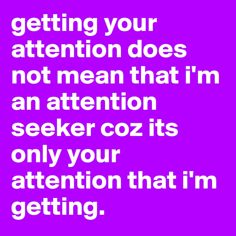 getting your attention does not mean that i'm an attention seeker coz its only your attention that i'm getting. 