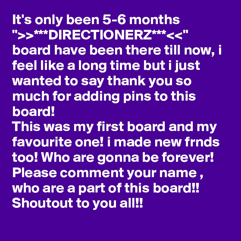 It's only been 5-6 months ">>***DIRECTIONERZ***<<"
board have been there till now, i feel like a long time but i just wanted to say thank you so much for adding pins to this board!
This was my first board and my favourite one! i made new frnds too! Who are gonna be forever!
Please comment your name , who are a part of this board!! Shoutout to you all!!
