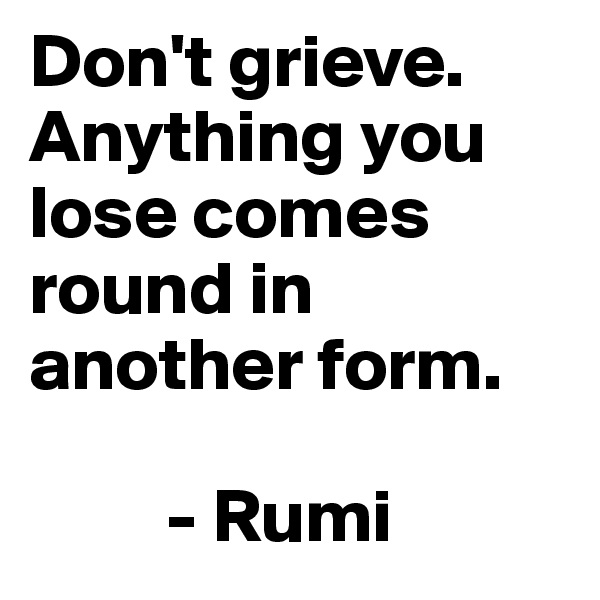 Don't grieve. Anything you lose comes round in another form.

         - Rumi