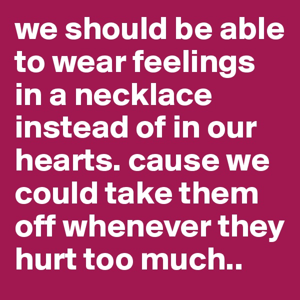 we should be able to wear feelings in a necklace instead of in our hearts. cause we could take them off whenever they hurt too much..