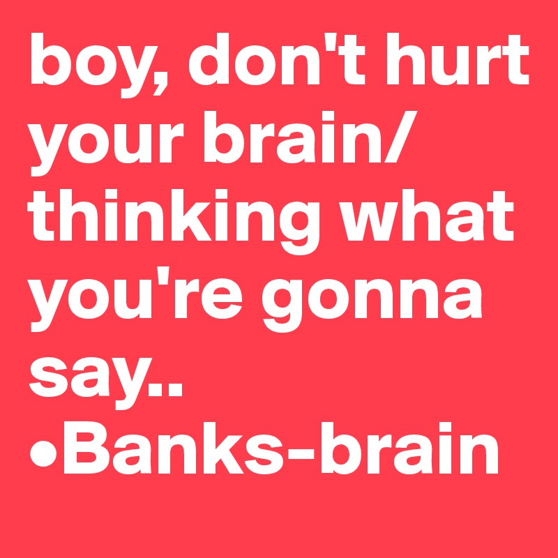boy, don't hurt your brain/ thinking what you're gonna say..       •Banks-brain        