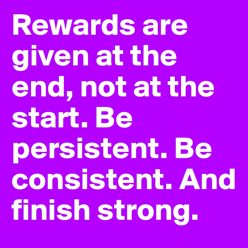 Rewards are given at the end, not at the start. Be persistent. Be consistent. And finish strong.