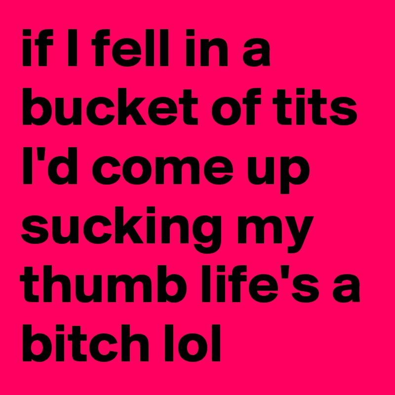 if I fell in a bucket of tits I'd come up sucking my thumb life's a bitch lol