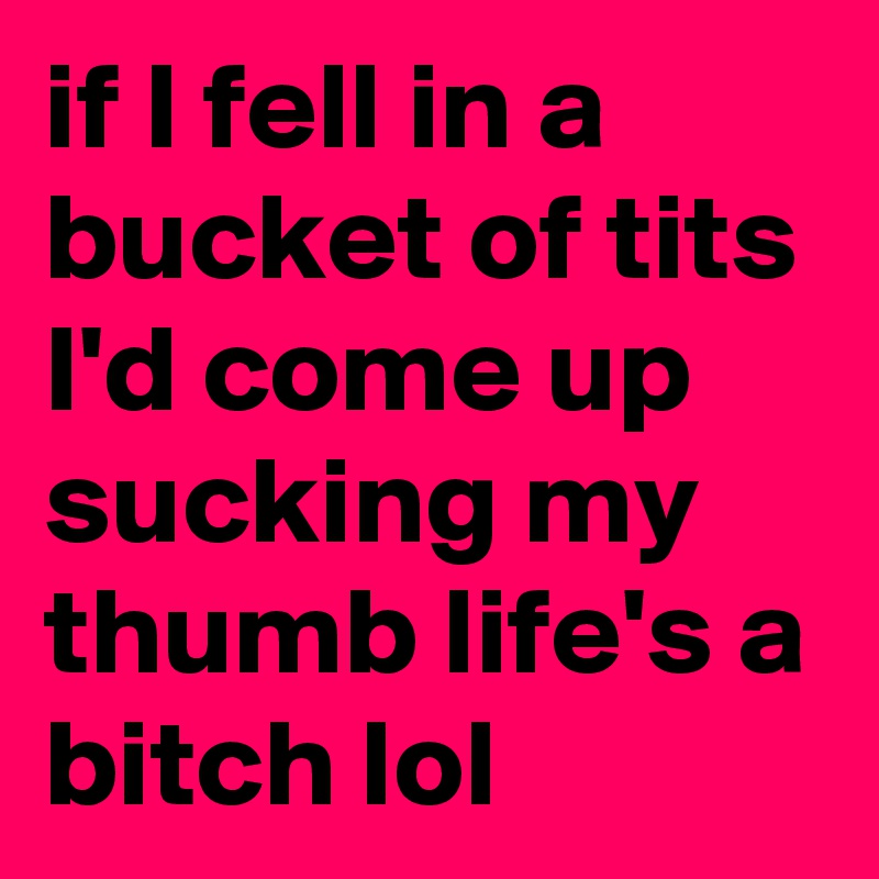 if I fell in a bucket of tits I'd come up sucking my thumb life's a bitch lol