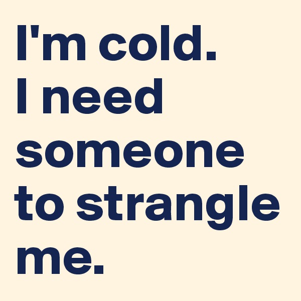 I'm cold. 
I need someone to strangle me.