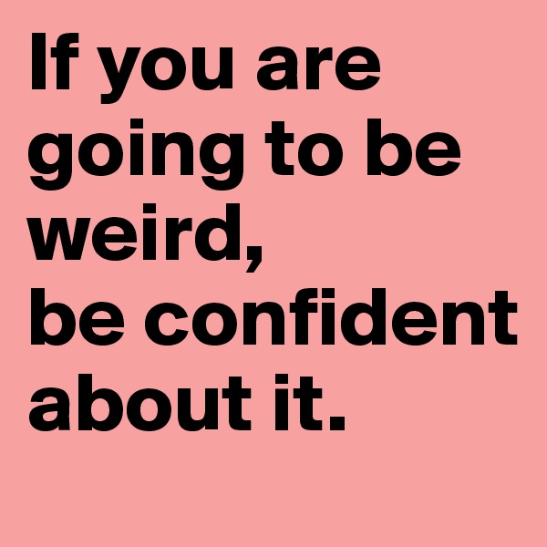 If you are going to be weird, 
be confident about it.