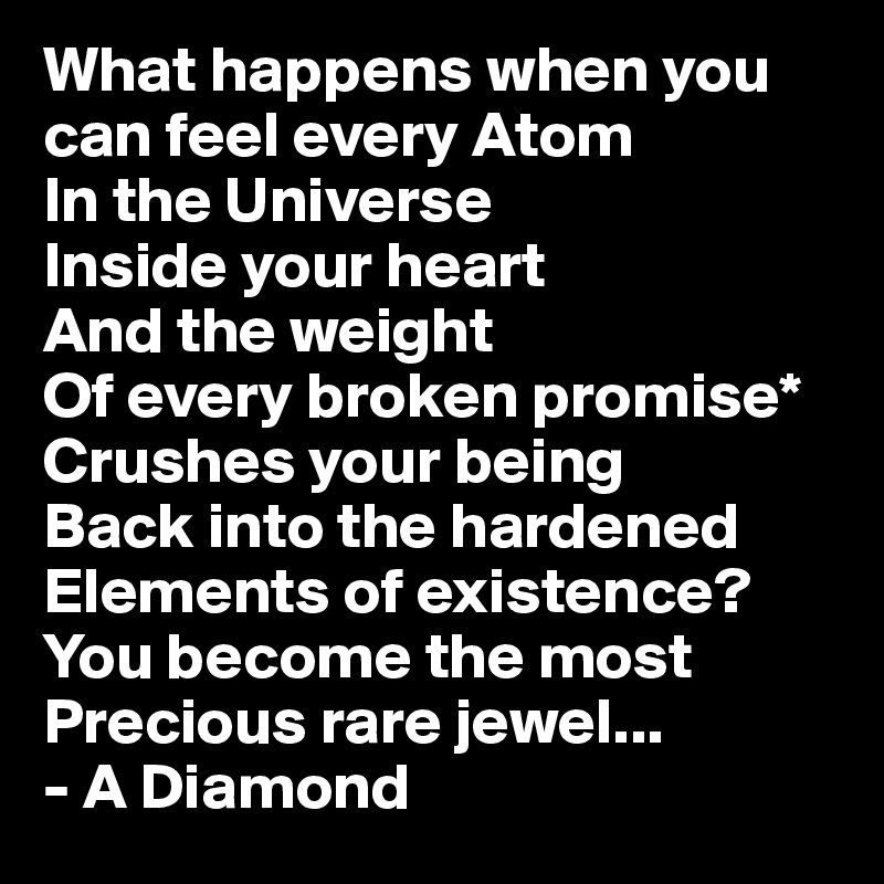 What happens when you can feel every Atom 
In the Universe
Inside your heart
And the weight 
Of every broken promise* 
Crushes your being
Back into the hardened 
Elements of existence?
You become the most Precious rare jewel...
- A Diamond