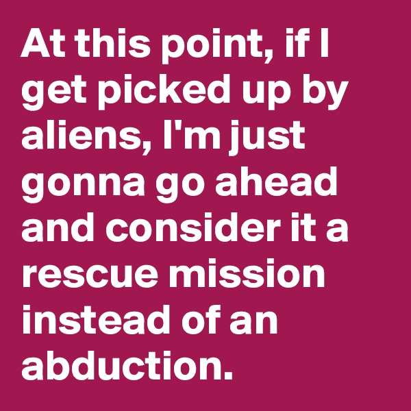 At this point, if I get picked up by aliens, I'm just gonna go ahead and consider it a rescue mission instead of an abduction.