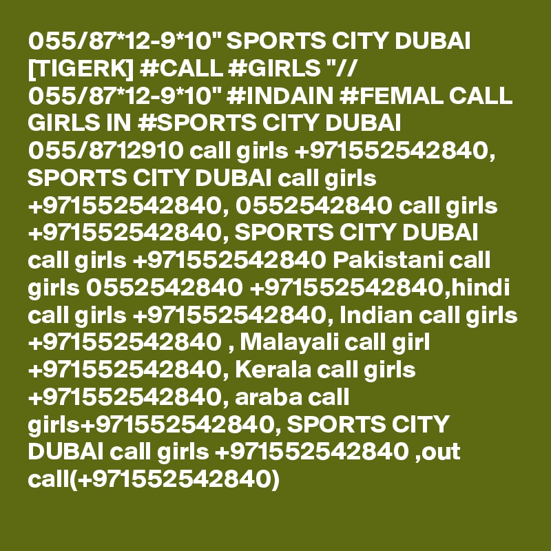 055/87*12-9*10" SPORTS CITY DUBAI [TIGERK] #CALL #GIRLS "// 055/87*12-9*10" #INDAIN #FEMAL CALL GIRLS IN #SPORTS CITY DUBAI 055/8712910 call girls +971552542840, SPORTS CITY DUBAI call girls +971552542840, 0552542840 call girls +971552542840, SPORTS CITY DUBAI call girls +971552542840 Pakistani call girls 0552542840 +971552542840,hindi call girls +971552542840, Indian call girls +971552542840 , Malayali call girl +971552542840, Kerala call girls +971552542840, araba call girls+971552542840, SPORTS CITY DUBAI call girls +971552542840 ,out call(+971552542840)