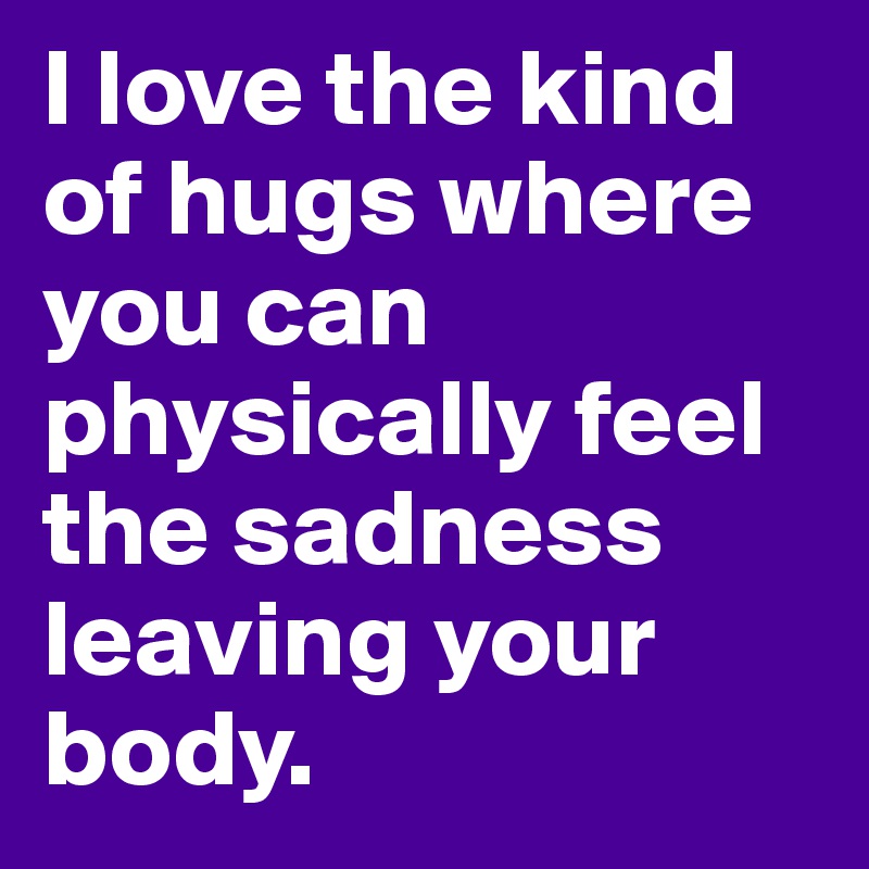 I love the kind of hugs where you can physically feel the sadness leaving your body. 