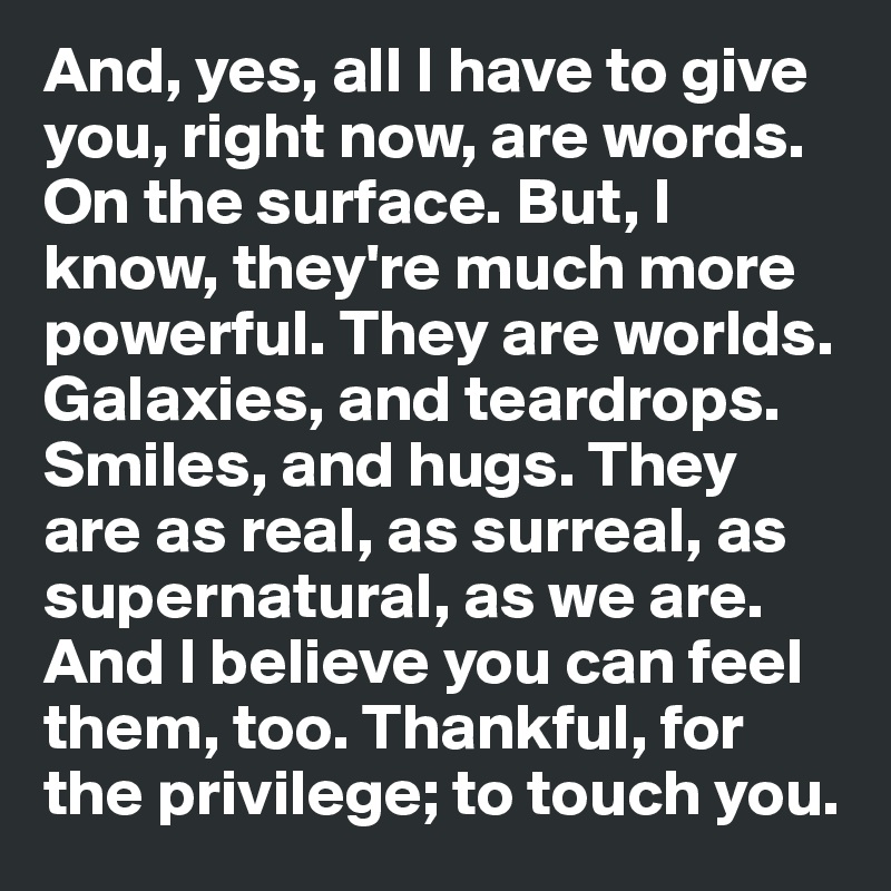 And, yes, all I have to give you, right now, are words. On the surface. But, I know, they're much more powerful. They are worlds. Galaxies, and teardrops. Smiles, and hugs. They are as real, as surreal, as supernatural, as we are. And I believe you can feel them, too. Thankful, for the privilege; to touch you.