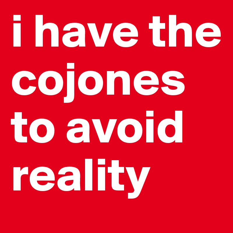i have the cojones to avoid reality