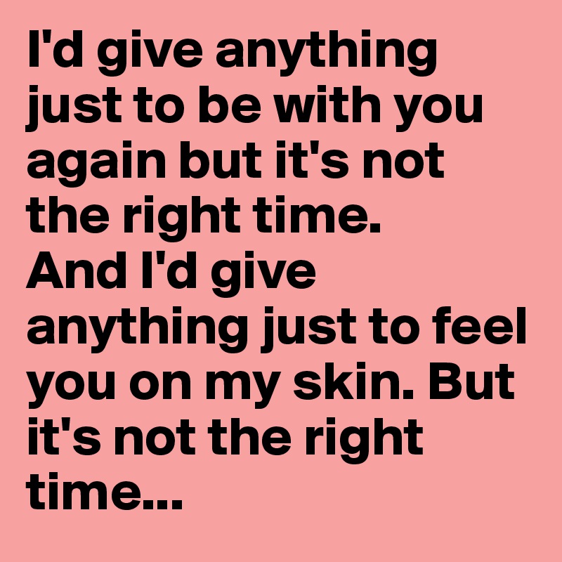 I'd give anything just to be with you again but it's not the right time.
And I'd give anything just to feel you on my skin. But it's not the right time...