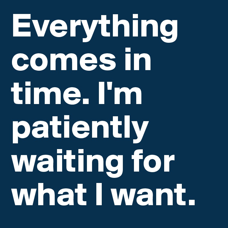 Everything comes in time. I'm patiently waiting for what I want.