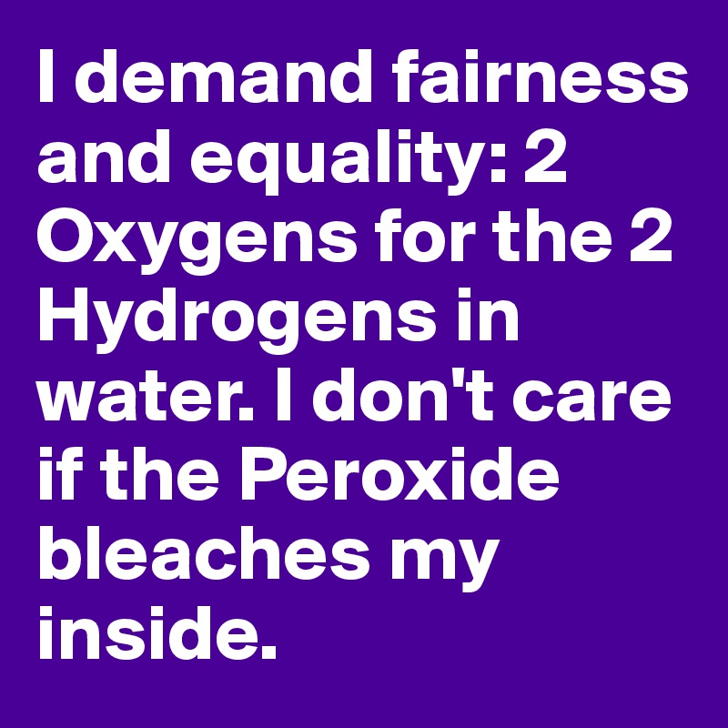 I demand fairness and equality: 2 Oxygens for the 2 Hydrogens in water. I don't care if the Peroxide bleaches my inside.